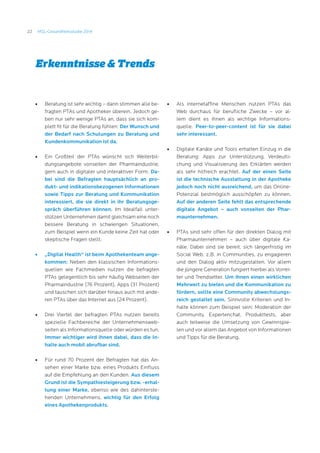 22 MSL-Gesundheitsstudie 2014
Erkenntnisse  Trends
•	 Beratung ist sehr wichtig – darin stimmen alle be-
fragten PTAs und Apotheker überein. Jedoch ge-
ben nur sehr wenige PTAs an, dass sie sich kom-
plett fit für die Beratung fühlen: Der Wunsch und
der Bedarf nach Schulungen zu Beratung und
Kundenkommunikation ist da.
•	 Ein Großteil der PTAs wünscht sich Weiterbil-
dungsangebote vonseiten der Pharmaindustrie,
gern auch in digitaler und interaktiver Form. Da-
bei sind die Befragten hauptsächlich an pro-
dukt- und indikationsbezogenen Informationen
sowie Tipps zur Beratung und Kommunikation
interessiert, die sie direkt in ihr Beratungsge-
spräch überführen können. Im Idealfall unter-
stützen Unternehmen damit gleichsam eine noch
bessere Beratung in schwierigen Situationen,
zum Beispiel wenn ein Kunde keine Zeit hat oder
skeptische Fragen stellt.
•	 „Digital Health“ ist beim Apothekenteam ange-
kommen: Neben den klassischen Informations-
quellen wie Fachmedien nutzen die befragten
PTAs gelegentlich bis sehr häufig Webseiten der
Pharmaindustrie (76 Prozent), Apps (31 Prozent)
und tauschen sich darüber hinaus auch mit ande-
ren PTAs über das Internet aus (24 Prozent).
•	 Drei Viertel der befragten PTAs nutzen bereits
spezielle Fachbereiche der Unternehmensweb-
seiten als Informationsquelle oder würden es tun.
Immer wichtiger wird ihnen dabei, dass die In-
halte auch mobil abrufbar sind.
•	 Für rund 70 Prozent der Befragten hat das An-
sehen einer Marke bzw. eines Produkts Einfluss
auf die Empfehlung an den Kunden. Aus diesem
Grund ist die Sympathiesteigerung bzw. -erhal-
tung einer Marke, ebenso wie des dahinterste-
henden Unternehmens, wichtig für den Erfolg
eines Apothekenprodukts.
•	 Als internetaffine Menschen nutzen PTAs das
Web durchaus für berufliche Zwecke – vor al-
lem dient es ihnen als wichtige Informations-
quelle. Peer-to-peer-content ist für sie dabei
sehr interessant.
•	 Digitale Kanäle und Tools erhalten Einzug in die
Beratung: Apps zur Unterstützung, Verdeutli-
chung und Visualisierung des Erklärten werden
als sehr hilfreich erachtet. Auf der einen Seite
ist die technische Ausstattung in der Apotheke
jedoch noch nicht ausreichend, um das Online-
Potenzial bestmöglich ausschöpfen zu können.
Auf der anderen Seite fehlt das entsprechende
digitale Angebot – auch vonseiten der Phar-
maunternehmen.
•	 PTAs sind sehr offen für den direkten Dialog mit
Pharmaunternehmen – auch über digitale Ka-
näle. Dabei sind sie bereit, sich längerfristig im
Social Web, z.B. in Communities, zu engagieren
und den Dialog aktiv mitzugestalten. Vor allem
die jüngere Generation fungiert hierbei als Vorrei-
ter und Trendsetter. Um ihnen einen wirklichen
Mehrwert zu bieten und die Kommunikation zu
fördern, sollte eine Community abwechslungs-
reich gestaltet sein. Sinnvolle Kriterien und In-
halte können zum Beispiel sein: Moderation der
Community, Expertenchat, Produkttests, aber
auch teilweise die Umsetzung von Gewinnspie-
len und vor allem das Angebot von Informationen
und Tipps für die Beratung.
 