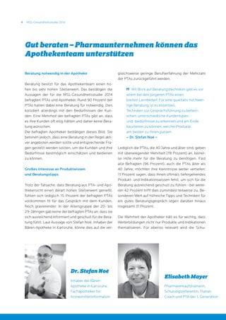 4 MSL-Gesundheitsstudie 2014
Beratung notwendig in der Apotheke
Beratung besitzt für das Apothekenteam einen ho-
hen bis sehr hohen Stellenwert. Das bestätigen die
Aussagen der für die MSL-Gesundheitsstudie 2014
befragten PTAs und Apotheker. Rund 90 Prozent der
PTAs halten dabei eine Beratung für notwendig. Dies
kollidiert allerdings mit den Bedürfnissen der Kun-
den: Eine Mehrheit der befragten PTAs gibt an, dass
es ihre Kunden oft eilig hätten und daher keine Bera-
tung wünschen.
Die befragten Apotheker bestätigen dieses Bild. Sie
betonen jedoch, dass eine Beratung in der Regel akti-
ver angeboten werden sollte und entsprechende Fra-
gen gestellt werden sollten, um die Kunden und ihre
Bedürfnisse bestmöglich einschätzen und bedienen
zu können.
Großes Interesse an Produktwissen
und Beratungstipps
Trotz der Tatsache, dass Beratung aus PTA- und Apo-
thekersicht einen derart hohen Stellenwert genießt,
fühlen sich lediglich 15 Prozent der befragten PTAs
vollkommen fit für das Gespräch mit dem Kunden.
Noch gravierender: In der Altersgruppe der 20- bis
29-Jährigen gab keine der befragten PTAs an, dass sie
sich ausreichend informiert und geschult für die Bera-
tung fühlt. Laut Aussage von Stefan Noé, Inhaber der
Bären-Apotheke in Karlsruhe, könne dies auf die ver-
gleichsweise geringe Berufserfahrung der Mehrzahl
der PTAs zurückgeführt werden.
	 Mit Blick auf Beratungstechniken gibt es vor
allem bei den jüngeren PTAs einen
breiten Lernbedarf. Für eine qualitativ hochwer-
tige Beratung ist es essentiell,
Techniken zur Gesprächsführung zu beherr-
schen, unterschiedliche Kundentypen
und -bedürfnisse zu erkennen und am Ende
beurteilen zu können, welche Produkte
am besten zu ihnen passen.
– Dr. Stefan Noé –
Lediglich die PTAs, die 40 Jahre und älter sind, geben
mit überwiegender Mehrheit (78 Prozent) an, keiner-
lei Hilfe mehr für die Beratung zu benötigen. Fast
alle Befragten (96 Prozent), auch die PTAs älter als
40 Jahre, möchten ihre Kenntnisse weiter vertiefen:
11 Prozent sagen, dass ihnen oftmals tiefergehendes
Produkt- und Indikationswissen fehlt, um sich für die
Beratung ausreichend geschult zu fühlen - bei weite-
ren 42 Prozent trifft dies zumindest teilweise zu. Be-
sonderen Wert auf hilfreiche Tipps und Techniken für
ein gutes Beratungsgespräch legen darüber hinaus
insgesamt 31 Prozent.
Die Mehrheit der Apotheker hält es für wichtig, dass
Weiterbildungen nicht nur Produkte und Indikationen
thematisieren. Für ebenso relevant wird die Schu-
Gut beraten – Pharmaunternehmen können das
Apothekenteam unterstützen
Elisabeth Mayer
Pharmaverkaufstrainerin,
Schulungsreferentin, Trainer,
Coach und PTA der 1. Generation
Dr. Stefan Noé
Inhaber der Bären-
Apotheke in Karlsruhe,
Fachapotheker für
Arzneimittelinformation
 