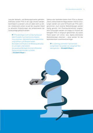 5MSL-Gesundheitsstudie 2014
lung der Verkaufs- und Beratungssituation gehalten.
Einerseits sollten PTAs in die Lage versetzt werden,
bestmöglich zu beraten und sich dabei wohl zu füh-
len. Andererseits sollten sie auf den neuesten Stand
zu aktuellen Entwicklungen wie beispielsweise der
Gesetzeslage gebracht werden.
	 PTAs benötigen nicht nur das Fachwissen
über Produkte. Auch die Kommunikation
muss stimmen. Spezielle Kommunikationstrai-
nings können zum Beispiel helfen,
Blockaden und Druck in der Beratung abzubau-
en und dabei unterstützen,
die passende Wortwahl für einen effizienten
Dialog mit dem Kunden zu finden.
– Elisabeth Mayer –
Nahezu alle Apotheker bieten ihren PTAs zu diesem
Zweck unterschiedliche Möglichkeiten: Interne Schu-
lungen werden von rund 74 Prozent der PTAs wahr-
genommen. Auch externe Weiterbildungen werden
häufig genutzt: Von Pharmaunternehmen angebo-
tene Schulungen werden von knapp 63 Prozent der
befragten PTAs in Anspruch genommen. Als klaren
Trend lassen sich online- bzw. digital-unterstützte
Weiterbildungen erkennen – diese werden für das
Apothekenteam zunehmend wichtiger.
	 E-Learnings vermitteln Sachverhalte
komprimiert. Sie werden mit steigender Ten-
denz genutzt. - Elisabeth Mayer –
 