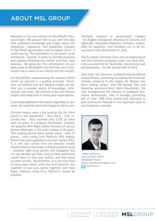 Welcome to the next edition of MSLGROUP’s War-
saw Insight. We present this to you with the idea
that additional knowledge and insight about the
legislative, regulatory, and leadership changes
in the Polish government and European Union is
worth having. This newsletter is not meant to be
exhaustive. Instead, it seeks to provide summary
and updates affecting the market and thus, your
business. We generate this information via our
daily work at MSLGROUP and feel that such infor-
mation has a value to our clients and the market.
For MSLGROUP, understanding the markets within
which we operate is a guiding principle. There-
fore, we believe that our Warsaw Insight will de-
liver you a valuable source of knowledge, infor-
mation, and news. We present to you the Warsaw
Insight with hope that it meets your expectations.
If you need additional information regarding our ser-
vices, we would be more than happy to talk to you.
Election results were a big surprise for the third
power in the parliament – Twoj Ruch – that re-
ceived only – that received only 3.57% of votes
with no place in European Parliament. Instead,
the populist New Right (Nowa Prawica) of Janusz
Korwin Mikke got 7.15% with 4 places in Brussels.
Two leading parties were almost equal – with 19
places – with ruling Civic Platform (PO) slightly
before the main opposition Law and Justice (PiS).
It is still not certain how the election results
would inﬂuence the shape of Polish political scene
– smallest right-wing parties will disappear but
it’s not decided yet how many of their politicians
would move to Law and Justice, and how many
to other parties. Nevertheless, it is the ﬁrst time
in many years when, after the next election, the
coalition of Law and Justice together with New
Right, without ruling Civic Platform, would be
possible.
Elections resulted in government changes
– Mr Bogdan Zdrojewski (Ministry of Culture) and
Agnieszka Kozlowska-Rajewicz (minister respon-
sible for equality); new ministers are to be an-
nounced in the second half of June.
The European elections were just an beginning of
the next election campaign cycle; the local elec-
tions are planned for November, presidential and
parliamentary – for the second half of 2015.
Soon after the elections, president Barack Obama
visited Poland, promising increasing the American
military presence in the region. Mr Obama met
here, among others, with PM Donald Tusk and
Ukrainian president-elect Petro Poroshenko. His
visit strengthened the position of president Bro-
nislaw Komorowski, who is strongly promoting
4th of June 1989 [ﬁrst almost-free elections in
post-communist Poland] as the important date in
pan-European calendar.
Lukasz Jachowicz,
head of Public Affairs
MSLGROUP Poland
lukasz.jachowicz@mslgroup.com
@ljachowicz
ABOUT MSL GROUP
 