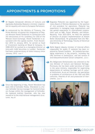 Bogusław Piekarski was appointed by the Super-
visory Board of Polimex-Mostostal to the position
of vice president for operations. Piekarski has
experience in managing large organizations and
has gained experience in international corpora-
tions such as ABB, Foster Wheeler, and Alstom.
Recently, from 2012-2014, he held the position
of director of project implementation at Alstom
Boiler Deutschland. He graduated from the War-
saw University of Technology, Faculty of Electrical
Engineering. May 14
Rafał Magryś (deputy minister of internal affairs
responsible for public IT systems) has been re-
placed by Tomasz Szubiela. Mr Szubiela has man-
aging experience in big projects, including the
LNG terminal in Swinoujscie, and led various IT
and telecommunication sector companies. June 6
Mrs Małgorzata Omilanowska was selected as the
new Minister of Culture and National Heritage.
Previously she has been under-secretary of state
in the same ministry, responsible for supervising
departments of national heritage and of cultur-
al institutions. As an art historian, she specializes
in problems of architecture of the 19th and 20th
centuries, theories of art and protection of mon-
uments. June 15
Mr Bogdan Zdrojewski (Ministry of Culture) and
Agnieszka Kozlowska-Rajewicz (minister responsi-
ble for equality will move to European Parliament.
As announced by the Ministry of Treasury, the
Prime Minister accepted the resignation of Dep-
uty Minister Paweł Tamborski in connection with
the declaration of his candidacy for CEO of the
Warsaw Stock Exchange. Paweł Tamborski is as-
sociated with the capital market. From Novem-
ber 2010 to January 2012, he served as head
of investment banking at Wood & Company. In
2008-2010 he worked as a managing director at
Unicredit CAIB Securities in London. Tamborski
had been undersecretary of state treasury since
January, 2012. June 7
Since the beginning of May, Paweł Wierzbicki has
been CEO of Schindler Polska. Wierzbicki is a for-
mer Schindler Service manager for Central & East-
ern Europe within the management of Schindler.
He replaced Andrzej Stawniak, who has now
moved on to the international management struc-
tures. May 20
APPOINTMENTS & PROMOTIONS
 