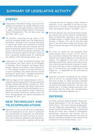 SUMMARY OF LEGISLATIVE ACTIVITY
to choose the form of response, either written or
electronic. So far, regardless of the form of com-
plaint (oral, in writing, or electronically) the pro-
vider was obliged to answer “on paper”. June 6
The Prime Minister met with the President of Goo-
gle. Donald Tusk and Eric Schmidt, among others,
spoke on Wednesday regarding a plan to launch
a Google Campus, a modern center for technology
startups, in Warsaw. This will be the third such
place in the world after London and Tel Aviv. The
Warsaw Campus will open in the ﬁrst half of 2015.
June 4
The Court of Justice for the European Union
(CJEU) issued on May 13 Case C-131/12. This rul-
ing is extremely important for Internet users as it
relates to the scope of liability for Internet search
engines. The judgment of the Court, which was
bound by a preliminary ruling, refers only to situa-
tions where the search phrase is someone’s name.
The Court held that in such a situation the oper-
ator, in this particular case Google Spain SL and
Google Inc., is responsible for the processing of
such data. May 13
Important provisions introduced by the amend-
ment to the Act on computerization shall enter
into force on May 11. These provisions facilitate
the implementation of issues and electronic com-
munication with public authorities. The new rules
provide that if a citizen chooses electronic com-
munication with the ofﬁce, this correspondence
will continue take place digitally. May 11
DEFENSE
On Friday, June 6th, Defense Minister Tomasz Sie-
moniak participated in the 5th Annual Wroclaw
Global Forum. This event featured leading polit-
ical and inﬂuential representatives from Poland,
Europe and the United States. Topics represented
during this forum were related to transatlantic
partnerships, democracy and security. The fo-
rum also discussed issues related to the future of
Ukraine and Eastern Europe in the context of the
annexation of the Crimea by Russia. June 6
ENERGY
Cooperation in the ﬁeld of energy, clean coal tech-
nologies and solutions for energy efﬁciency were
the main topics discussed during a trade mission
in Japan, chaired by Deputy Minister of Economy
Tomasz Tomczykiewicz. The visit took place May
26th-30th, 2014. June 6
The situation concerning the gas system in Po-
land has remained stable since the beginning of
the Russian – Ukrainian crisis. Currently, deliveries
of natural gas within the framework of existing
contracts have been executed smoothly and the
Polish transmission system operator is in constant
contact with the Ukrainian operator. Moreover, the
Ministry of Economy together with Gaz - System SA
have a prepared response plans for maintaining
the stability of the national gas system. May 14
A discussion on “Smart and Efﬁcient Energy” was
held between the Crown Prince of the Kingdom
of Denmark, Prince Frederick and Deputy Prime
Minister, Minister of Economy Janusz Piechocińs-
ki. The meeting focused on energy efﬁciency as
a tool for building a low-carbon economy and the
formation of “smart cities” - intelligent and environ-
mentally friendly places for residents. May 13
Work has begun on the implementation of the in-
tergovernmental agreement on the gas connection
between Poland and Slovakia. On April 18, 2014,
the Agreement between the Polish Government
and the Government of the Slovak Republic on co-
operation in the gas pipeline project linking the
Polish and Slovak transmission system came into
force. The Agreement was signed in Bratislava on
November 22, 2013. May 9
NEW TECHNOLOGY AND
TELECOMMUNICATIONS
Regulation written by the Ministry of Administra-
tion and Digitization on the rules for submission
and consideration of complaints for telecommu-
nications services will come into force on June 8.
Now, when making a complaint to the telecommu-
nications service provider, customers will be able
 