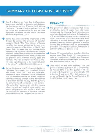 FINANCE
The government adopted measures that impose
an obligation to invest surplus funds into institu-
tions such as: the economy; ﬁscal institutions; and
state-owned cultural institutions, Polish Academy
of Sciences (PAN and created by the organizational
units); independent public health care (for which
the entity is forming Minister, the central gov-
ernment authority, province governor or medical
school); and provincial funds for environmental
protection and water management, in the form of
a Ministry of Finance deposit. June 3
Already 901 companies have introduced ﬂexible
working hours. Since August 2013, companies can
make working time more ﬂexible. Most frequently
this option is being used in Katowice, Poznan, Kra-
kow, Rzeszow and Olsztyn. May 21
Good results for the Polish economy. 3.3% GDP
growth in the ﬁrst quarter of 2014. Gross Domes-
tic Product (GDP) in the ﬁrst quarter of 2014 in-
creased by 3.3% year on year, after rising by 2.7%
in the fourth quarter of 2013. Such data was re-
ported on Thursday by the Central Statistical Of-
ﬁce (GUS) via a “ﬂash” report. May 15
June 5 at Bagram Air Force Base in Afghanistan,
a ceremony was held to delegate tasks between
the fourteenth and the ﬁfteenth Polish Military
Contingent. The new change mainly concerns lo-
gistics and will be responsible for the return of
equipment to Poland and the end of the Polish
mission in Afghanistan. June 5
Donald Tusk emphasized the importance of the
decision to increase the presence of Canadian
troops in Poland. “The Prime Minister of Canada
remarked that we are witnessing a decision to in-
crease the presence of Canadians in Poland,” said
Donald Tusk. He added that the situation in the
region and the Ukrainian crisis has shown that the
increased presence of allied forces on the eastern
ﬂank of the European Union is more justiﬁed than
the presence of NATO troops in Italy, Spain and
Denmark. “We want to improve the Alliance strat-
egy was a logical response to the current situation
in the world.” - said the Prime Minister. June 4
During 10th International Conference & Exhibition
“Advanced Technologies for Homeland Defense
and Border Protection”, Wojciech Dabrowski,
President of Polish Armaments Group, pointed out
that the modernization of the armed forces de-
termines necessary changes in the development
of the Polish defense industry. For this purpose,
the consolidation of companies as well as scien-
tiﬁc and military partnerships with the industry
follows current technological modernization pro-
grams- all in order to offer products which meet
the needs of the army and at the same time can
be competitive on the European market. May 22
SUMMARY OF LEGISLATIVE ACTIVITY
 