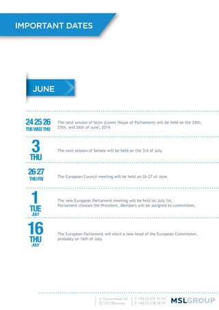 The next session of Sejm (Lower House of Parliament) will be held on the 24th,
25th, and 26th of June, 2014.
The next session of Senate will be held on the 3rd of July.
The European Council meeting will be held on 26-27 of June.
The new European Parliament meeting will be held on July 1st.
Parliament chooses the President, Members will be assigned to committees.
The European Parliament will elect a new head of the European Commission,
probably on 16th of July.
IMPORTANT DATES
JUNE
242526
TUEWEDTHU
2627
THUFRI
3THU
16THU
JULY
1TUE
JULY
 