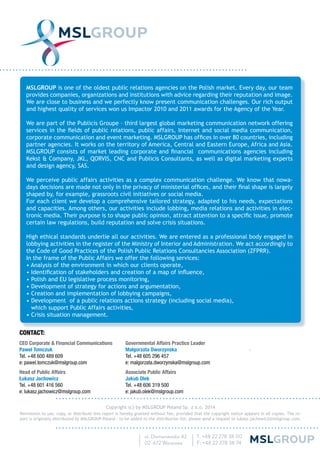 MSLGROUP is one of the oldest public relations agencies on the Polish market. Every day, our team
provides companies, organizations and institutions with advice regarding their reputation and image.
We are close to business and we perfectly know present communication challenges. Our rich output
and highest quality of services won us Impactor 2010 and 2011 awards for the Agency of the Year.
We are part of the Publicis Groupe – third largest global marketing communication network offering
services in the ﬁelds of public relations, public affairs, Internet and social media communication,
corporate communication and event marketing. MSLGROUP has ofﬁces in over 80 countries, including
partner agencies. It works on the territory of America, Central and Eastern Europe, Africa and Asia.
MSLGROUP consists of market leading corporate and ﬁnancial communications agencies including
Kekst & Company, JKL, QORVIS, CNC and Publicis Consultants, as well as digital marketing experts
and design agency, SAS.
We perceive public affairs activities as a complex communication challenge. We know that nowa-
days decisions are made not only in the privacy of ministerial ofﬁces, and their ﬁnal shape is largely
shaped by, for example, grassroots civil initiatives or social media.
For each client we develop a comprehensive tailored strategy, adapted to his needs, expectations
and capacities. Among others, our activities include lobbing, media relations and activities in elec-
tronic media. Their purpose is to shape public opinion, attract attention to a speciﬁc issue, promote
certain law regulations, build reputation and solve crisis situations.
High ethical standards underlie all our activities. We are entered as a professional body engaged in
lobbying activities in the register of the Ministry of Interior and Administration. We act accordingly to
the Code of Good Practices of the Polish Public Relations Consultancies Association (ZFPRR).
In the frame of the Public Affairs we offer the following services:
• Analysis of the environment in which our clients operate,
• Identiﬁcation of stakeholders and creation of a map of inﬂuence,
• Polish and EU legislative process monitoring,
• Development of strategy for actions and argumentation,
• Creation and implementation of lobbying campaigns,
• Development of a public relations actions strategy (including social media),
which support Public Affairs activities,
• Crisis situation management.
Copyright (c) by MSLGROUP Poland Sp. z o.o. 2014
Permission to use, copy, or distribute this report is hereby granted without fee, provided that the copyright notice appears in all copies. The re-
port is originally distributed by MSLGROUP Poland - to be added to the distribution list, please send a request to lukasz.jachowicz@mslgroup.com.
CONTACT:
CEO Corporate & Financial Communications
Paweł Tomczuk
Tel. +48 600 489 609
e: pawel.tomczuk@mslgroup.com
Head of Public Affairs
Łukasz Jachowicz
Tel. +48 601 416 560
e: lukasz.jachowicz@mslgroup.com
Governmental Affairs Practice Leader
Małgorzata Dworzynska
Tel. +48 605 296 457
e: malgorzata.dworzynska@mslgroup.com
Associate Public Affairs
Jakub Olek
Tel. +48 606 319 500
e: jakub.olek@mslgroup.com
 