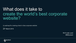 What does it take to
create the world’s best corporate
website?
A roadmap for creating a best in class corporate website
26th March 2015
Wi-fi code: pool
#MSLevent
 