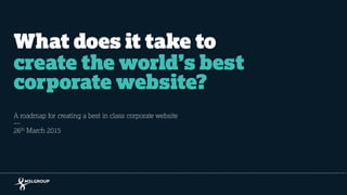 What does it take to
create the world’s best
corporate website?
A roadmap for creating a best in class corporate website
26th March 2015
 