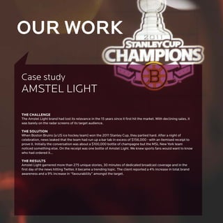 OUR WORK

Case study
AMSTEL LIGHT

THE CHALLENGE
The Amstel Light brand had lost its relevance in the 15 years since it first hit the market. With declining sales, it
was barely on the radar screens of its target audience.

THE SOLUTION
When Boston Bruins (a US ice hockey team) won the 2011 Stanley Cup, they partied hard. After a night of
celebration, news leaked that the team had run up a bar tab in excess of $156,000 - with an itemised receipt to
prove it. Initially the conversation was about a $100,000 bottle of champagne but the MSL New York team
noticed something else. On the receipt was one bottle of Amstel Light. We knew sports fans would want to know
who had ordered it…

THE RESULTS
Amstel Light garnered more than 275 unique stories, 30 minutes of dedicated broadcast coverage and in the
first day of the news hitting Twitter, it became a trending topic. The client reported a 4% increase in total brand
awareness and a 9% increase in “favourability” amongst the target.
 