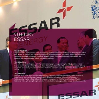 Case study
ESSAR

THE CHALLENGE
To introduce the newly created entity, Essar Energy, to financial markets and support the company’s IPO in
the UK with an effective and convincing communications programme. The timing of the company launch
and its IPO was a key challenge - uncertain markets against a tough economic backdrop meant that
investors and the media were wary of new equity offerings.

THE SOLUTION
Through a targeted, integrated communications campaign, our agency Capital MSL positioned Essar
Energy as an Indian growth and success story. We also positioned the IPO, which was the largest offering
in London for several years, as a renaissance moment - a positive event for the market after the credit
crunch.

THE RESULTS
At a time when other IPOs were being pulled from the market due to unfavourable market conditions,
Essar Energy successfully raised approximately $2 billion with a blue-chip roster of investors.
Subsequently, Capital MSL and Essar Energy were recognised by the Chartered Institute of Public
Relations, in the UK, taking first place in the Investor Relations category at the annual Excellence Awards.
 