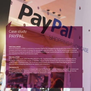 Case study
PAYPAL

THE CHALLENGE
Since its inception in 2000, e-commerce innovator PayPal has changed the way people shop online. In 2011, the
company launched its vision to change the way people shop everywhere. Yet, PayPal lacked a way to illustrate
the experience of paying for goods with its integrated technology to potential partners and media, whose buy-in
was essential if its vision was to become reality.

THE SOLUTION
PBJS - a creative studio within the MSLGROUP family - transformed a Tribeca storefront in New York into the
PayPal Shopping Showcase, a series of vignettes that put PayPal solutions into real-world scenarios, from a
coffee shop to a hardware store. The Showcase offered guests the chance to learn how PayPal can create an
easy and secure shopping experience for retailers and consumers.

THE RESULTS
The space created has become an integral sales tool for PayPal with multiple retailers signing on for instore and
online payment test programmes. Extensive media coverage, including Forbes, Fortune, Wall Street Journal,
Reuters, and Mashable also helped to extend the Showcase’s reach.
 