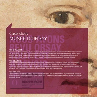 Case study
MUSÉE D’ORSAY

THE CHALLENGE
Paris’s iconic Musée d’Orsay - home to one of the largest collections of Impressionist and Post-Impressionist
art in the world - was being fully refurbished to showcase old paintings in a converted setting, as well as to
display works never showed before. MSLGROUP’s French agency Publicis Consultants was tasked with
launching the “new” museum to the French public, encouraging them to visit this national treasure.

THE SOLUTION
We created an integrated campaign around the idea, “A new look for Orsay: have a fresh look for yourself”.
Print and outdoor ads depicted close-ups of facial features and expressions in various famous pieces -
sculptures, photos, paintings - with the tagline encouraging the viewer to uncover the masterpiece behind the
close-up. The campaign extended to TV, radio and PR, all of which we handled.

THE RESULTS
The number of visits to the famous museum increased 25%, and for the first time in years, French visitors to
the museum out-numbered tourists: 56% against 44%. The French had indeed taken the Musee D’Orsay back
into their hearts.
 