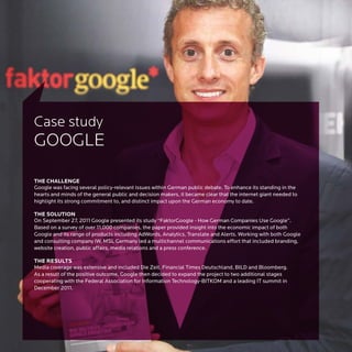 Case study
GOOGLE

THE CHALLENGE
Google was facing several policy-relevant issues within German public debate. To enhance its standing in the
hearts and minds of the general public and decision makers, it became clear that the internet giant needed to
highlight its strong commitment to, and distinct impact upon the German economy to date.

THE SOLUTION
On September 27, 2011 Google presented its study “FaktorGoogle - How German Companies Use Google”.
Based on a survey of over 11,000 companies, the paper provided insight into the economic impact of both
Google and its range of products including AdWords, Analytics, Translate and Alerts. Working with both Google
and consulting company IW, MSL Germany led a multichannel communications effort that included branding,
website creation, public affairs, media relations and a press conference.

THE RESULTS
Media coverage was extensive and included Die Zeit, Financial Times Deutschland, BILD and Bloomberg.
As a result of the positive outcome, Google then decided to expand the project to two additional stages
cooperating with the Federal Association for Information Technology-BITKOM and a leading IT summit in
December 2011.
 