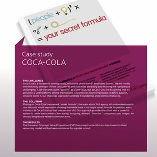 Case study
COCA-COLA

THE CHALLENGE
Coca-Cola is a household name globally, with some of the world’s best-loved brands. Yet the frankly
overwhelming strength of their consumer brands can make attracting and retaining the right people
challenging. A lot of brands claim “passion” as a core value, but at Coca-Cola we discovered that it’s
genuinely a uniting theme among their people. And while it’s nearly impossible to define passion,
let alone bottle it, our challenge was to demonstrate it to potential and existing employees.

THE SOLUTION
Playing on Coca-Cola’s renowned “secret formula”, the team at our SAS agency in London developed a
core idea and visual expression showing that while there is no single secret formula for passion, every
individual at Coca-Cola has their own version of it. Our approach provided the client with a powerful
system to create any number of tantalising, intriguing, relevant “formulas”, using words and images, for
virtually any people-related communication.

THE RESULTS
The European Employer Value Proposition (EVP) has proven successful as a step towards a direct
resourcing model and has been considered for a global rollout.
 