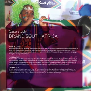 Case study
BRAND SOUTH AFRICA

THE CHALLENGE
How does one overturn negative, deep-seated prejudice? How do you re-brand a nation that’s currently seen as
beset by crime and social problems, to one where opportunity, potential and growth reign supreme? This is
exactly what our team was tasked with when they took on the South Africa branding and promotion campaign,
during the Shanghai World Expo.

THE SOLUTION
We needed to help deliver the message that “South Africa is open for business”. By highlighting the country's
cultural appeal and economic emergence, we sought to create an association with China’s own story, fostering
mutual respect, relevance and connections between both nations. This would help achieve our objectives of
reinventing South Africa’s image in China, and attracting more tourists and business investment.

THE RESULTS
As well as ultimately being ranked a “top 10” country pavilion at Shanghai Expo, media articles focusing on
violence in South Africa reduced by half over the campaign’s three-month period. In addition, the number of
Chinese visitors to South Africa jumped 62% year on year, to an all-time record high.
 