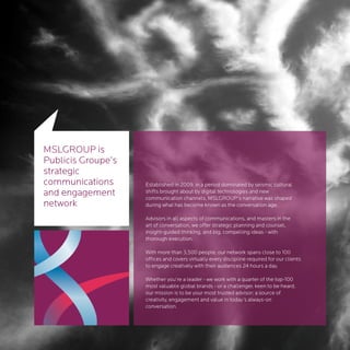 MSLGROUP is
Publicis Groupe’s
strategic
communications      Established in 2009, in a period dominated by seismic cultural
and engagement      shifts brought about by digital technologies and new
                    communication channels, MSLGROUP’s narrative was shaped
network             during what has become known as the conversation age.

                    Advisors in all aspects of communications, and masters in the
                    art of conversation, we offer strategic planning and counsel,
                    insight-guided thinking, and big, compelling ideas - with
                    thorough execution.

                    With more than 3,500 people, our network spans close to 100
                    offices and covers virtually every discipline required for our clients
                    to engage creatively with their audiences 24 hours a day.

                    Whether you’re a leader - we work with a quarter of the top-100
                    most valuable global brands - or a challenger, keen to be heard,
                    our mission is to be your most trusted advisor; a source of
                    creativity, engagement and value in today’s always-on
                    conversation.
 