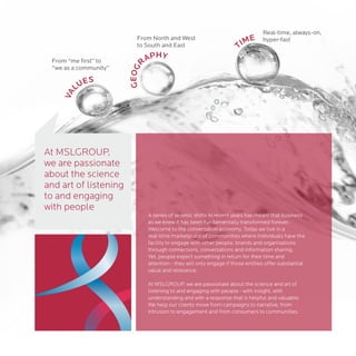 Real-time, always-on,
                         From North and West
                                                                           ME       hyper-fast
                         to South and East                               TI
 From “me first” to               APHY
                              R
 “we as a community”




                       GEOG
            ES
         LU
    VA




At MSLGROUP,
we are passionate
about the science
and art of listening
to and engaging
with people
                                  A series of seismic shifts in recent years has meant that business
                                  as we knew it has been fundamentally transformed forever.
                                  Welcome to the conversation economy. Today we live in a
                                  real-time marketplace of communities where individuals have the
                                  facility to engage with other people, brands and organisations
                                  through connections, conversations and information sharing.
                                  Yet, people expect something in return for their time and
                                  attention - they will only engage if those entities offer substantial
                                  value and relevance.

                                  At MSLGROUP, we are passionate about the science and art of
                                  listening to and engaging with people - with insight, with
                                  understanding and with a response that is helpful and valuable.
                                  We help our clients move from campaigns to narrative, from
                                  intrusion to engagement and from consumers to communities.
 