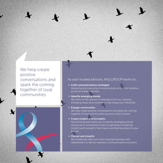 We help create
positive
conversations and   As your trusted advisors, MSLGROUP works to:
spark the coming    4 Craft communications strategies
                      Designing and executing innovative plans and brand narrative
together of loyal     across all media channels
communities         4 Identify emerging trends
                      We listen to the relevant conversations for you, tracking
                      emerging ideas and movements that shape your industries
                    4 Engage communities
                      We help create positive conversations and spark the coming
                      together of loyal communities around a client’s brand
                    4 Create insights and foresights
                      New thinking and needs are constantly emerging and we
                      ensure we’re connected to them to generate compelling
                      insights and foresights that inspire and feed big ideas for your
                      brands
                    4 Partner and simplify
                      We collaborate with your most important partners and
                      stakeholders to deliver seamless communications solutions
 
