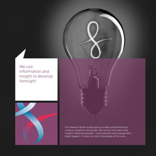 We use
information and
insight to develop
foresight




                     Our research-driven studies give us a deep understanding of
                     contexts, situations and people. We use this information and
                     insight to develop foresight - to be prescient and to gauge what
                     might happen - to help our clients stay ahead of the curve.
 