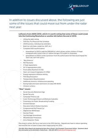 In addition to issues discussed above, the following are just
some of the issues that could move out from under the radar
next year:

       Leftovers from 2009/2010, which it is worth noting that some of these could sneak
       into the Continuing Resolution or another bill before the end of 2010:
       	   •	   Lifting	the	debt	ceiling
       	   •	   SGR	Doc	Fix/Physician	Fee	Schedule
       	   •	   2009	business,	individual	tax	extenders
       	   •	   Bush	tax	cuts	(rates,	estate	tax,	AMT,	etc.)
       	   •	   Complete	DOD	reauthorization
       	        •	   Amendment	to	DOD	to	add	the	DREAM	Act,	which	allows	certain	children	of	illegal
                     immigrants who come to the U.S. before the age of 16 a path to citizenship.
       	        •	   Amendment	to	DOD	to	strike	a	provision	from	the	authorization	bill	that	would	repeal	the
                     ‘Don’t ask, don’t tell’ policy
       	   •	   “Buy	America”	
       	   •	   Net	Neutrality
       	   •	   3	Trade	Agreements
       	   •	   All	12	Appropriations	bills	
       	   •	   Food	safety/Nutrition	(S	510)
       	   •	   Stem	cell	research	legislation	(S	3766)
       	   •	   Energy	legislation/offshore	drilling
       	   •	   FAA	Reauthorization
       	   •	   Transportation	Reauthorization
       	   •	   Additional	stimulus,	infrastructure	spending
       	   •	   Easing	trade	and	travel	restrictions	on	Cuba	(HR	4645)		
       	   •	   Chinese	currency	
       “New” issues:
       	   •	   Social	Security	Retirement	Age	
       	   •	   Border	Security
       	   •	   Campaign	Finance	Law	
       	   •	   Green	Technology,	Ethanol	and	Biofuels	Subsidies	
       	   •	   Corporation	for	Public	Broadcasting	Funding	
       	   •	   Eminent	Domain	
       	   •	   Education	reform/School	Vouchers	
       	   •	   Congressional	Pay	Freeze/Cut	
       	   •	   Afghanistan	Withdrawal	
       	   •	   Nuclear	Power	
       	   •	   Gay	Marriage	Amendment	
       	   •	   Whistleblower	Protections	
       	   •	   Arms	Reduction	Treaty	

       One thing is certain, the focus now turns to the 2012 election. Republicans have to reduce spending
       and hold the line on taxes to keep voters happy going into 2012.
       This MSL Policy Report was prepared by Holly Rocco Feraci, Vice President, Government Affairs. Questions about
       this information can be directed to: Holly Feraci – 202.261.2872 (holly.feraci@mslgroup.com)
 