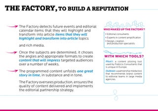 The Factory, to build a reputation
Who makes up the Factory?
With which tools?
•	Editorial consultants
•	Experts in content amplification
•	Design, creation and
production specialists
Pilot®: a content piloting tool
used by Publicis Consultants that
is unique in Europe.
Outbrain:apartnershipmediatool
that recommends brand content
to editorial teams in large media
agencies.
The factory detects future events and calendar
items that they will highlight and transform
into article items that they will highlight and
transform into article topics and rich media.
Once the subjects are determined, it choses
the angles and appropriate formats to create
content that will impress targeted audiences
over a number of weeks.
The programmed content unfolds one great
story in time, in substance and in tone.
TheFactoryoverseesproduction,ensuresthe
quality of content delivered and implements
the editorial partnership strategy.
 