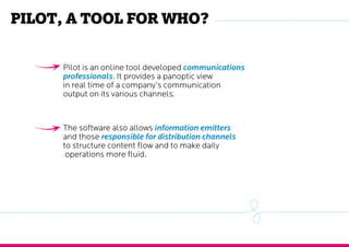 Pilot, a tool for who?
Pilot is an online tool developed communications
professionals. It provides a panoptic view
in real time of a company’s communication
output on its various channels.
The software also allows information emitters
and those responsible for distribution channels
to structure content flow and to make daily
operations more fluid.
 