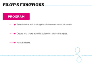 program
Establish the editorial agenda for content on all channels.
Create and share editorial calendars with colleagues.
Allocate tasks.
Pilot’s functions
 