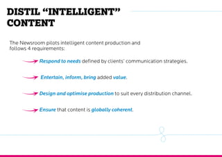 Distil “intelligent”
content
The Newsroom pilots intelligent content production and
follows 4 requirements:
Respond to needs defined by clients’ communication strategies.
Entertain, inform, bring added value.
Design and optimise production to suit every distribution channel.
Ensure that content is globally coherent.
 