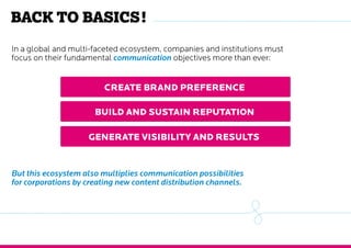 Back to basics !
In a global and multi-faceted ecosystem, companies and institutions must
focus on their fundamental communication objectives more than ever:
Create brand preference
Build and sustain reputation
Generate visibility and results
But this ecosystem also multiplies communication possibilities
for corporations by creating new content distribution channels.
 