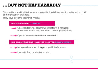 … but not haphazardly
Content does not cohere with strategy, is misused
in the ecosystem and published counter productively,
Opportunities to be heard are missed…
Increased number of experts and interlocutors,
Uncontrolled production costs…
Corporations and institutions now use content to tell authentic stories across their
communication channels.
They have become their own media.
But programMing is weak:
And organisationS HAVE not adapted to new needs:
 