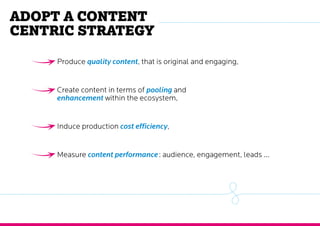 Adopt a content
centric strategy
Produce quality content, that is original and engaging,
Create content in terms of pooling and
enhancement within the ecosystem,
Induce production cost efficiency,
Measure content performance : audience, engagement, leads ...
 