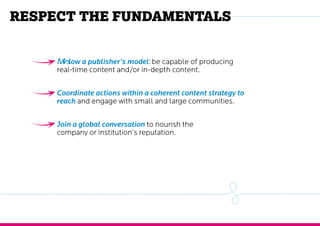 Respect the fundamentals
Follow a publisher’s model: be capable of producing
real-time content and/or in-depth content.
Coordinate actions within a coherent content strategy to
reach and engage with small and large communities.
Join a global conversation to nourish the
company or institution’s reputation.
 