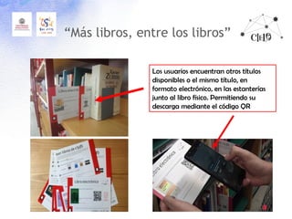 “Más libros, entre los libros”
Los usuarios encuentran otros títulos
disponibles o el mismo título, en
formato electrónico, en las estanterías
junto al libro físico. Permitiendo su
descarga mediante el código QR
 