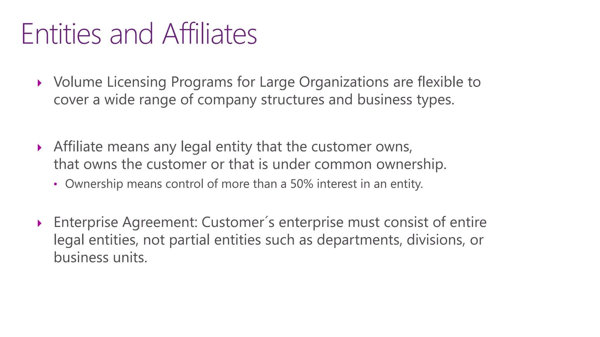 Entities and Affiliates
 Volume Licensing Programs for Large Organizations are flexible to
cover a wide range of company structures and business types.
 Affiliate means any legal entity that the customer owns,
that owns the customer or that is under common ownership.
• Ownership means control of more than a 50% interest in an entity.
 Enterprise Agreement: Customer´s enterprise must consist of entire
legal entities, not partial entities such as departments, divisions, or
business units.
 