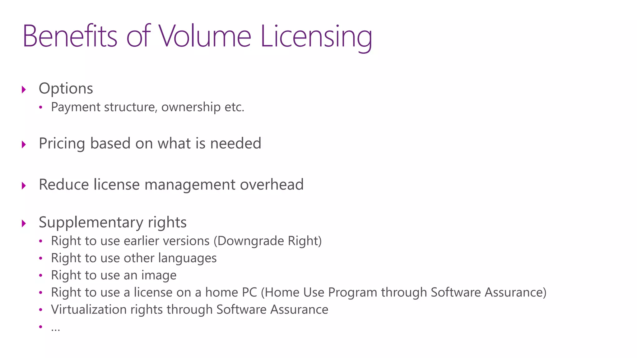 Benefits of Volume Licensing
 Options
• Payment structure, ownership etc.
 Pricing based on what is needed
 Reduce license management overhead
 Supplementary rights
• Right to use earlier versions (Downgrade Right)
• Right to use other languages
• Right to use an image
• Right to use a license on a home PC (Home Use Program through Software Assurance)
• Virtualization rights through Software Assurance
• …
 