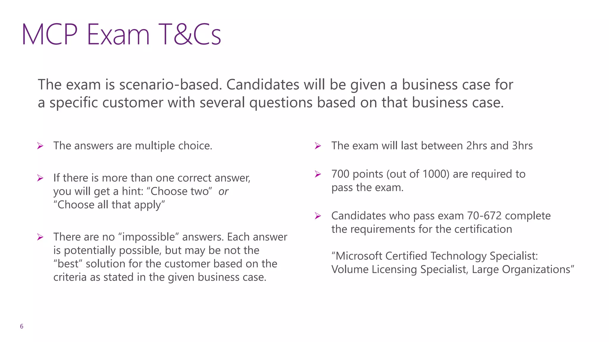 MCP Exam T&Cs
6
 The answers are multiple choice.
 If there is more than one correct answer,
you will get a hint: “Choose two” or
“Choose all that apply”
 There are no “impossible” answers. Each answer
is potentially possible, but may be not the
“best” solution for the customer based on the
criteria as stated in the given business case.
The exam is scenario-based. Candidates will be given a business case for
a specific customer with several questions based on that business case.
 The exam will last between 2hrs and 3hrs
 700 points (out of 1000) are required to
pass the exam.
 Candidates who pass exam 70-672 complete
the requirements for the certification
“Microsoft Certified Technology Specialist:
Volume Licensing Specialist, Large Organizations”
 