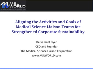 Aligning the Activities and Goals of Medical Science Liaison Teams for Strengthened Corporate Sustainability   Dr. Samuel Dyer CEO and Founder The Medical Science Liaison Corporation www.MSLWORLD.com 