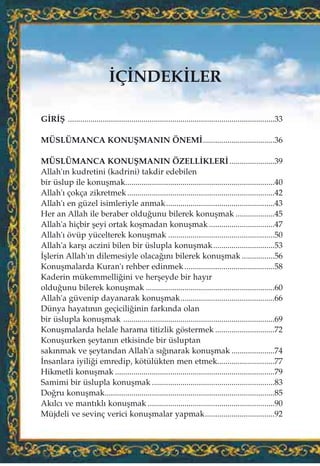 ‹Ç‹NDEK‹LER
G‹R‹ﬁ .....................................................................................................33
MÜSLÜMANCA KONUﬁMANIN ÖNEM‹...................................36
MÜSLÜMANCA KONUﬁMANIN ÖZELL‹KLER‹......................39
Allah'›n kudretini (kadrini) takdir edebilen
bir üslup ile konuﬂmak.........................................................................40
Allah'› çokça zikretmek........................................................................42
Allah'› en güzel isimleriyle anmak.....................................................43
Her an Allah ile beraber oldu¤unu bilerek konuﬂmak ...................45
Allah'a hiçbir ﬂeyi ortak koﬂmadan konuﬂmak ................................47
Allah'› övüp yücelterek konuﬂmak ....................................................50
Allah'a karﬂ› aczini bilen bir üslupla konuﬂmak..............................53
‹ﬂlerin Allah'›n dilemesiyle olaca¤›n› bilerek konuﬂmak ................56
Konuﬂmalarda Kuran'› rehber edinmek ............................................58
Kaderin mükemmelli¤ini ve herﬂeyde bir hay›r
oldu¤unu bilerek konuﬂmak ...............................................................60
Allah'a güvenip dayanarak konuﬂmak..............................................66
Dünya hayat›n›n geçicili¤inin fark›nda olan
bir üslupla konuﬂmak ..........................................................................69
Konuﬂmalarda helale harama titizlik göstermek .............................72
Konuﬂurken ﬂeytan›n etkisinde bir üsluptan
sak›nmak ve ﬂeytandan Allah'a s›¤›narak konuﬂmak .....................74
‹nsanlara iyili¤i emredip, kötülükten men etmek............................77
Hikmetli konuﬂmak ..............................................................................79
Samimi bir üslupla konuﬂmak ............................................................83
Do¤ru konuﬂmak...................................................................................85
Ak›lc› ve mant›kl› konuﬂmak ..............................................................90
Müjdeli ve sevinç verici konuﬂmalar yapmak..................................92
 