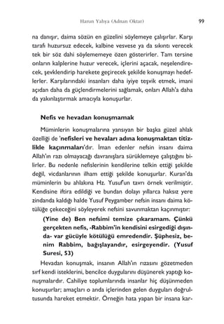 na dan›ﬂ›r, daima sözün en güzelini söylemeye çal›ﬂ›rlar. Karﬂ›
taraf› huzursuz edecek, kalbine vesvese ya da s›k›nt› verecek
tek bir söz dahi söylememeye özen gösterirler. Tam tersine
onlar›n kalplerine huzur verecek, içlerini açacak, neﬂelendire-
cek, ﬂevklendirip harekete geçirecek ﬂekilde konuﬂmay› hedef-
lerler. Karﬂ›lar›ndaki insanlar› daha iyiye teﬂvik etmek, imani
aç›dan daha da güçlendirmelerini sa¤lamak, onlar› Allah'a daha
da yak›nlaﬂt›rmak amac›yla konuﬂurlar.
Nefis ve hevadan konuﬂmamak
Müminlerin konuﬂmalar›na yans›yan bir baﬂka güzel ahlak
özelli¤i de 'nefisleri ve hevalar› ad›na konuﬂmaktan titiz-
likle kaç›nmalar›'d›r. ‹man edenler nefsin insan› daima
Allah'›n raz› olmayaca¤› davran›ﬂlara sürüklemeye çal›ﬂt›¤›n› bi-
lirler. Bu nedenle nefislerinin kendilerine telkin etti¤i ﬂekilde
de¤il, vicdanlar›n›n ilham etti¤i ﬂekilde konuﬂurlar. Kuran'da
müminlerin bu ahlak›na Hz. Yusuf'un tavr› örnek verilmiﬂtir.
Kendisine iftira edildi¤i ve bundan dolay› y›llarca haks›z yere
zindanda kald›¤› halde Yusuf Peygamber nefsin insan› daima kö-
tülü¤e çekece¤ini söyleyerek nefsini savunmaktan kaç›nm›ﬂt›r:
(Yine de) Ben nefsimi temize ç›karamam. Çünkü
gerçekten nefis, -Rabbim'in kendisini esirgedi¤i d›ﬂ›n-
da- var gücüyle kötülü¤ü emredendir. ﬁüphesiz, be-
nim Rabbim, ba¤›ﬂlayand›r, esirgeyendir. (Yusuf
Suresi, 53)
Hevadan konuﬂmak, insan›n Allah'›n r›zas›n› gözetmeden
s›rf kendi isteklerini, bencilce duygular›n› düﬂünerek yapt›¤› ko-
nuﬂmalard›r. Cahiliye toplumlar›nda insanlar hiç düﬂünmeden
konuﬂurlar; amaçlar› o anda içlerinden gelen duygular› do¤rul-
tusunda hareket etmektir. Örne¤in hata yapan bir insana kar-
99Harun Yahya (Adnan Oktar)
 