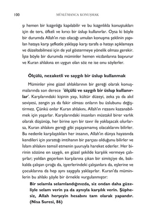 ﬂ› hemen bir k›zg›nl›¤a kap›labilir ve bu k›zg›nl›kla konuﬂtuklar›
için de ters, öfkeli ve k›r›c› bir üslup kullan›rlar. Oysa ki böyle
bir durumda Allah'›n raz› olaca¤› umulan konuﬂma ﬂeklinin yap›-
lan hataya karﬂ› ﬂefkatle yaklaﬂ›p karﬂ› tarafa o hatay› aç›klamaya
ve düzeltebilmesi için de yol göstermeye yönelik olmas› gerekir.
‹ﬂte böyle bir durumda müminler hemen vicdanlar›na baﬂvurur
ve Kuran ahlak›na en uygun olan söz ne ise onu söylerler.
Ölçülü, nezaketli ve sayg›l› bir üslup kullanmak
Müminler yine güzel ahlaklar›n›n bir gere¤i olarak konuﬂ-
malar›nda son derece 'ölçülü ve sayg›l› bir üslup kullan›r-
lar'. Karﬂ›lar›ndaki kiﬂinin yaﬂ›, kültür düzeyi, zeka ya da ak›l
seviyesi, zengin ya da fakir olmas› onlar›n bu üslubunu de¤iﬂ-
tirmez. Çünkü onlar Kuran ahlak›n›, Allah'›n r›zas›n› kazanabil-
mek için yaﬂarlar. Karﬂ›lar›ndaki insanlar› müstakil birer varl›k
olarak düﬂünüp, her birine ayr› bir tav›r ile yaklaﬂacak olurlar-
sa, Kuran ahlak›n› gere¤i gibi yaﬂayamam›ﬂ olacaklar›n› bilirler.
Bu nedenle karﬂ›laﬂt›klar› her insan›n, Allah'›n dünya hayat›nda
kendileri için yaratt›¤› imtihan›n bir parças› oldu¤unu bilirler ve
‹slam ahlak›n› temsil etmenin ﬂuuruyla hareket ederler. Her bi-
rinin sözüne en sayg›l›, en güzel ﬂekilde karﬂ›l›k vermeye çal›-
ﬂ›rlar; yoldan geçerken karﬂ›lar›na ç›kan bir simitçiye de, bak-
kalda çal›ﬂan ç›ra¤a da, iﬂyerlerindeki çal›ﬂanlara da, eﬂlerine ve
çocuklar›na da hep ayn› sayg›yla yaklaﬂ›rlar. Kuran'da mümin-
lerin bu ahlak› ﬂöyle bir örnekle vurgulanm›ﬂt›r:
Bir selamla selamland›¤›n›zda, siz ondan daha güze-
liyle selam verin ya da ayn›yla karﬂ›l›k verin. ﬁüphe-
siz, Allah herﬂeyin hesab›n› tam olarak yapand›r.
(Nisa Suresi, 86)
100 MÜSLÜMANCA KONUﬁMAK
 