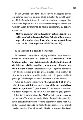 Bunun yan›nda kendilerine karﬂ› ters ya da sayg›s›z bir üs-
lup kullanan insanlara da ayn› ölçülü üsluplar›yla karﬂ›l›k verir-
ler. Allah Kat›nda üstünlük kazand›racak olan davran›ﬂ›n, böy-
le bir anda da güzel ahlak› sürdürebilmek oldu¤unu bilerek ko-
nuﬂurlar. Allah bir ayetinde bu tavr›n üstünlü¤ünü ﬂu sözlerle
aç›klam›ﬂt›r:
Mal ve çocuklar, dünya hayat›n›n çekici-süsüdür; sü-
rekli olan 'salih davran›ﬂlar' ise, Rabbinin Kat›nda se-
vap bak›m›ndan daha hay›rl›d›r, umut etmek bak›-
m›ndan da daha hay›rl›d›r. (Kehf Suresi, 46)
Alçakgönüllü bir tarzda konuﬂmak
Müminlerin konuﬂmalar›na alçakgönüllü bir üslup hakimdir.
Kuran'da müminlerin bu ahlak›na "O Rahman (olan
Allah)›n kullar›, yeryüzü üzerinde alçakgönüllü olarak
yürürler ve cahiller kendileriyle muhatap olduklar› za-
man 'Selam' derler." (Furkan Suresi, 63) ayetiyle dikkat çe-
kilir. ‹manl› insanlar pek çok güzel özelli¤e sahip olsalar da,
tüm bunlar›n Allah'›n kendilerine bir lütfu oldu¤unu ve diledi-
¤inde geri alabilece¤ini bilmenin tevazusu içerisindedirler.
Allah bu konuyu müminlere "Yeryüzünde böbürlene-
rek yürüme; çünkü sen ne yeri yarabilirsin, ne da¤lara
boyca ulaﬂabilirsin." (‹sra Suresi, 37) sözleriyle haber ver-
mektedir. Gerçekten de insan Allah'›n sonsuz gücü yan›nda
çok büyük bir acizlik içindedir. Allah'›n ilmi herﬂeyi kaplam›ﬂ-
t›r; herﬂeyin Yarat›c›s› ve sahibi O'dur. Bu nedenle müminler,
sahibi olmad›klar› bir ﬂeyin kibirine kap›lman›n insan› Allah Ka-
t›nda ve ahiret gününde ne kadar küçük düﬂürece¤ini bilerek
hareket ederler. En mükemmel olduklar› konularda bile kendi
101Harun Yahya (Adnan Oktar)
 