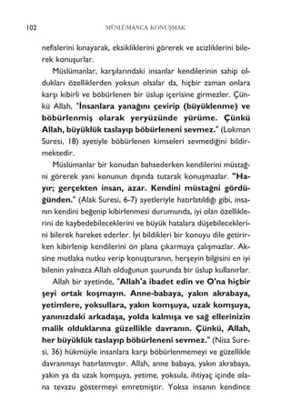 nefislerini k›nayarak, eksikliklerini görerek ve acizliklerini bile-
rek konuﬂurlar.
Müslümanlar, karﬂ›lar›ndaki insanlar kendilerinin sahip ol-
duklar› özelliklerden yoksun olsalar da, hiçbir zaman onlara
karﬂ› kibirli ve böbürlenen bir üslup içerisine girmezler. Çün-
kü Allah, "‹nsanlara yana¤›n› çevirip (büyüklenme) ve
böbürlenmiﬂ olarak yeryüzünde yürüme. Çünkü
Allah, büyüklük taslay›p böbürleneni sevmez." (Lokman
Suresi, 18) ayetiyle böbürlenen kimseleri sevmedi¤ini bildir-
mektedir.
Müslümanlar bir konudan bahsederken kendilerini müsta¤-
ni görerek yani konunun d›ﬂ›nda tutarak konuﬂmazlar. "Ha-
y›r; gerçekten insan, azar. Kendini müsta¤ni gördü-
¤ünden." (Alak Suresi, 6-7) ayetleriyle hat›rlat›ld›¤› gibi, insa-
n›n kendini be¤enip kibirlenmesi durumunda, iyi olan özellikle-
rini de kaybedebileceklerini ve büyük hatalara düﬂebilecekleri-
ni bilerek hareket ederler. ‹yi bildikleri bir konuyu dile getirir-
ken kibirlenip kendilerini ön plana ç›karmaya çal›ﬂmazlar. Ak-
sine mutlaka nutku verip konuﬂturan›n, herﬂeyin bilgisini en iyi
bilenin yaln›zca Allah oldu¤unun ﬂuurunda bir üslup kullan›rlar.
Allah bir ayetinde, "Allah'a ibadet edin ve O'na hiçbir
ﬂeyi ortak koﬂmay›n. Anne-babaya, yak›n akrabaya,
yetimlere, yoksullara, yak›n komﬂuya, uzak komﬂuya,
yan›n›zdaki arkadaﬂa, yolda kalm›ﬂa ve sa¤ ellerinizin
malik olduklar›na güzellikle davran›n. Çünkü, Allah,
her büyüklük taslay›p böbürleneni sevmez." (Nisa Sure-
si, 36) hükmüyle insanlara karﬂ› böbürlenmemeyi ve güzellikle
davranmay› hat›rlatm›ﬂt›r. Allah, anne babaya, yak›n akrabaya,
yak›n ya da uzak komﬂuya, yetime, yoksula, ihtiyaç içinde ola-
na tevazu göstermeyi emretmiﬂtir. Yoksa insan›n kendince
102 MÜSLÜMANCA KONUﬁMAK
 