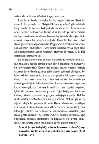 104 MÜSLÜMANCA KONUﬁMAK
t›klar›nda bu kin ve öfkelerini aç›¤a vururlar.
Baz› durumlarda da kiﬂiler k›r›c›, hoﬂgörüsüz ve öfkeli bir
üslup kullan›p ard›ndan "büyüklük bende kals›n" gibi sözlerle
karﬂ› taraf›n kusurunu ba¤›ﬂlad›klar›n› söylerler. Ama insan›n
önce nefsinin telkinlerine kap›l›p öfkesini dile getirip ard›ndan
da karﬂ› taraf› minnet alt›nda b›rakan bir üslupla affetti¤ini ifade
etmesi, gerçek bir hoﬂgörü de¤ildir. Önemli olan bunu güzel
ahlak göstererek yapabilmektir. Peygamber Efendimiz bu konu-
nun önemini müminlere, "Kavi adam insanlar› yenen de¤il, lakin
öfke zaman› nefsini yenen kimsedir." (Ramuz El-Hadis, sf. 363/3)
sözleriyle hat›rlatm›ﬂt›r.
Bu nedenle müminler en hakl› olduklar› durumlarda bile Ku-
ran ahlak›n›n gere¤i olarak alttan al›r, hoﬂgörülü ve ba¤›ﬂlay›c›
bir tav›r gösterirler. Çünkü as›l makbul olan›n insan›n nefsiyle
çat›ﬂt›¤› durumlarda güzelce sab›r gösterebilmesi oldu¤unu bi-
lirler. Allah'›n r›zas›n› kazanmak için, güzel ahlak› zaman zaman
de¤il, hayatlar›n›n sonuna kadar her an kesintisiz bir ﬂekilde ya-
ﬂamak gerekti¤inin bilincindedirler. Ayr›ca müminler d›ﬂtan ne
kadar yumuﬂak baﬂl› ve merhametli bir tav›r içerisindeyseler,
içlerinde de ayn› merhameti yaﬂarlar. E¤er ba¤›ﬂlay›c› bir üslup
kullan›yorlarsa, içlerinde de gerçekten ba¤›ﬂlam›ﬂlard›r. Kalple-
rinde kinden ve öfkeden yana bir ﬂey yoktur. Nefisleriyle çat›ﬂ-
t›¤› bir olayla karﬂ›laﬂ›nca bir anda Kuran ahlak›ndan uzaklaﬂ›p
eza verici bir üslup kullanman›n Allah Kat›nda sorumlulu¤u ola-
bilece¤ini bilirler. Bu nedenle de karﬂ›lar›ndaki kimseler güzel
ahlak göstermeseler de, onlar Allah'›n r›zas›n› kazanmak için
hoﬂgörülü, ﬂefkatli, merhametli ve ba¤›ﬂlay›c› bir tarzda konu-
ﬂurlar. Bir ayette Allah müminlere ﬂöyle bildirmektedir:
Sen af (veya kolayl›k) yolunu benimse, (‹slam'a) uy-
gun olan› (örfü) emret ve cahillerden yüz çevir. (Araf
Suresi, 199)
 