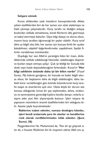 105Harun Yahya (Adnan Oktar)
‹stiﬂare etmek
Kuran ahlak›ndan uzak insanlar›n konuﬂmalar›nda dikkat
çeken özelliklerden biri de her zaman son sözü söylemeye ve
hakl› ç›kmaya çal›ﬂmalar›d›r. Karﬂ› taraf›n ne dedi¤ini anlay›p
bunlardan istifade etmektense, kendi fikirlerini dile getirmeye
ve kabul ettirmeye bakarlar. Oysa bilgi düzeyi ne olursa olsun,
insan›n karﬂ› taraftan ö¤renece¤i bir ﬂeyler olabilir. Karﬂ› taraf
daha az bilgili olsa bile, her zaman için konuya farkl› bir aç›dan
bakabilmesi, objektif de¤erlendirmeler yapabilmesi, faydal› fi-
kirler verebilmesi mümkündür.
Duydu¤u her sesi Allah'›n yaratt›¤›n› bilen bir insan, dinle-
diklerinde istifade edebilece¤i hikmetler olabilece¤ini düﬂünür
ve bunlar› tespit etmeye çal›ﬂ›r. Çok iyi bildi¤i bir konuda bile
eksik veya hatal› düﬂünebilece¤inin fark›ndad›r. Kuran'›n "Her
bilgi sahibinin üstünde daha iyi bir bilen vard›r" (Yusuf
Suresi, 76) hükmü gere¤ince, bir konuda ne kadar bilgili olur-
sa olsun, bir baﬂkas›n›n daha da bilgili olabilece¤ini, daha isa-
betli karar verebilece¤ini göz önünde bulundurarak karﬂ› tara-
f›n tespit ve önerilerine aç›k olur. Hatta böyle bir durum söz
konusu oldu¤unda, kimse bir ﬂey söylemeden, akl›na, vicdan›-
na ve samimiyetine güvendi¤i kiﬂilere kendisi dan›ﬂ›r; onlarla is-
tiﬂare eder yani fikir al›ﬂveriﬂinde bulunur. ‹ﬂleri istiﬂare ile
yapman›n müminlerin önemli özelliklerinden biri oldu¤unu bi-
lir. Ayette ﬂöyle buyrulmaktad›r:
Rablerine icabet edenler, namaz› dosdo¤ru k›lanlar,
iﬂleri kendi aralar›nda ﬂura ile olanlar ve kendilerine
r›z›k olarak verdiklerimizden infak edenler. (ﬁura
Suresi, 38)
Peygamberimiz Hz. Muhammed de, "Kim bir iﬂe giriﬂmek is-
ter de, o hususta Müslüman biri ile muﬂavere ederse Allah onu iﬂ-
 