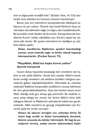 lerin en do¤rusunda muvaffak k›lar." (Kütüb-i Sitte, 16. Cilt) söz-
leriyle iman edenlere bu konunun önemini hat›rlatm›ﬂt›r.
Bunun yan› s›ra müminlerin konuﬂmalar›nda iddialaﬂma üs-
lubunun da yeri yoktur. Önemli olan kendi fikirlerini karﬂ› ta-
rafa kabul ettirebilmeleri de¤il, en do¤ru olan› bulabilmeleridir.
Bu konudaki ortak ölçüleri de Kuran'd›r. Konuﬂmalar›nda ken-
dilerine Kuran'› rehber edindikleri için, Kuran'a dayal› her çö-
züme tabi olurlar. Bir ayette müminlerin bu özelli¤ine ﬂu söz-
lerle dikkat çekilir:
Onlar, kendilerine Rablerinin ayetleri hat›rlat›ld›¤›
zaman, onun üstünde sa¤›r ve körler olarak kapan›p
kalmayanlard›r. (Furkan Suresi, 73)
"MaﬂaAllah, Allah'tan baﬂka kuvvet yoktur"
diyerek konuﬂmak
‹nsan›n dünya hayat›nda karﬂ›laﬂt›¤› tüm nimetlerin tek ha-
kimi ve tek sahibi Allah't›r. Ancak kimi insanlar Allah'›n kendi-
lerine verdi¤i nimetlerin as›l sahibinin kendileri oldu¤unu zan-
nederek gaflete kap›labilmektedirler. Ellerindeki bu imkanlar
nedeniyle Rabbimiz karﬂ›s›ndaki acizliklerini unutup kibirlenen
bir tav›r gösterebilmektedirler. Oysa tüm bunlar› insana veren
Allah, diledi¤i anda geri almaya güç yetirendir. Bu nedenle in-
san›n sahip oldu¤u her nimeti, her birinin Allah'›n birer lütfu
oldu¤unu bilerek ve Rabbimiz'e ﬂükrederek kullanmas› gerek-
mektedir. Allah insanlar›n bu gerçe¤i anlayabilmeleri için Ku-
ran'da ﬂöyle bir örnek vermiﬂtir:
Onlara iki adam›n örne¤ini ver; onlardan birine iki
üzüm ba¤› verdik ve ikisini hurmal›klarla donatt›k,
ikisinin aras›nda da ekinler bitirmiﬂtik. ‹ki ba¤ da ye-
miﬂlerini vermiﬂ, ondan (verim bak›m›ndan) hiçbir
106 MÜSLÜMANCA KONUﬁMAK
 