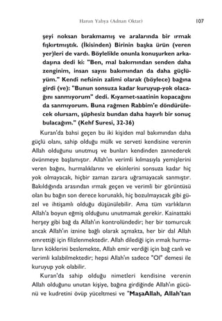 ﬂeyi noksan b›rakmam›ﬂ ve aralar›nda bir ›rmak
f›ﬂk›rtm›ﬂt›k. (‹kisinden) Birinin baﬂka ürün (veren
yer)leri de vard›. Böylelikle onunla konuﬂurken arka-
daﬂ›na dedi ki: "Ben, mal bak›m›ndan senden daha
zenginim, insan say›s› bak›m›ndan da daha güçlü-
yüm." Kendi nefsinin zalimi olarak (böylece) ba¤›na
girdi (ve): "Bunun sonsuza kadar kuruyup-yok olaca-
¤›n› sanm›yorum" dedi. K›yamet-saatinin kopaca¤›n›
da sanm›yorum. Buna ra¤men Rabbim'e döndürüle-
cek olursam, ﬂüphesiz bundan daha hay›rl› bir sonuç
bulaca¤›m." (Kehf Suresi, 32-36)
Kuran'da bahsi geçen bu iki kiﬂiden mal bak›m›ndan daha
güçlü olan›, sahip oldu¤u mülk ve serveti kendisine verenin
Allah oldu¤unu unutmuﬂ ve bunlar› kendinden zannederek
övünmeye baﬂlam›ﬂt›r. Allah'›n verimli k›lmas›yla yemiﬂlerini
veren ba¤›n›, hurmal›klar›n› ve ekinlerini sonsuza kadar hiç
yok olmayacak, hiçbir zaman zarara u¤ramayacak sanm›ﬂt›r.
Bak›ld›¤›nda aras›ndan ›rmak geçen ve verimli bir görüntüsü
olan bu ba¤›n son derece korunakl›, hiç bozulmayacak gibi gü-
zel ve ihtiﬂaml› oldu¤u düﬂünülebilir. Ama tüm varl›klar›n
Allah'a boyun e¤miﬂ oldu¤unu unutmamak gerekir. Kainattaki
herﬂey gibi ba¤ da Allah'›n kontrolündedir; her bir tomurcuk
ancak Allah'›n iznine ba¤l› olarak açmakta, her bir dal Allah
emretti¤i için filizlenmektedir. Allah diledi¤i için ›rmak hurma-
lar›n köklerini beslemekte, Allah emir verdi¤i için ba¤ canl› ve
verimli kalabilmektedir; hepsi Allah'›n sadece "Ol" demesi ile
kuruyup yok olabilir.
Kuran'da sahip oldu¤u nimetleri kendisine verenin
Allah oldu¤unu unutan kiﬂiye, ba¤›na girdi¤inde Allah'›n gücü-
nü ve kudretini övüp yüceltmesi ve "MaﬂaAllah, Allah'tan
107Harun Yahya (Adnan Oktar)
 