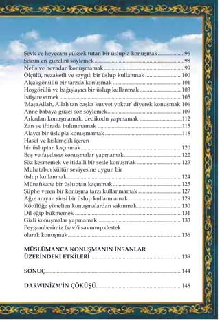 ﬁevk ve heyecan› yüksek tutan bir üslupla konuﬂmak...................96
Sözün en güzelini söylemek................................................................98
Nefis ve hevadan konuﬂmamak .........................................................99
Ölçülü, nezaketli ve sayg›l› bir üslup kullanmak ..........................100
Alçakgönüllü bir tarzda konuﬂmak .................................................101
Hoﬂgörülü ve ba¤›ﬂlay›c› bir üslup kullanmak..............................103
‹stiﬂare etmek .......................................................................................105
'MaﬂaAllah, Allah'tan baﬂka kuvvet yoktur' diyerek konuﬂmak.106
Anne babaya güzel söz söylemek.....................................................109
Arkadan konuﬂmamak, dedikodu yapmamak ..............................112
Zan ve iftirada bulunmamak ............................................................115
Alayc› bir üslupla konuﬂmamak.......................................................118
Haset ve k›skançl›k içeren
bir üsluptan kaç›nmak........................................................................120
Boﬂ ve faydas›z konuﬂmalar yapmamak.........................................122
Söz kesmemek ve itidalli bir sesle konuﬂmak ................................123
Muhatab›n kültür seviyesine uygun bir
üslup kullanmak..................................................................................124
Münaf›kane bir üsluptan kaç›nmak.................................................125
ﬁüphe veren bir konuﬂma tarz› kullanmamak ...............................127
A¤›z arayan sinsi bir üslup kullanmamak......................................129
Kötülü¤e yönelten konuﬂmalardan sak›nmak................................130
Dil e¤ip bükmemek ............................................................................131
Gizli konuﬂmalar yapmamak............................................................133
Peygamberimiz (sav)'i savunup destek
olarak konuﬂmak.................................................................................136
MÜSLÜMANCA KONUﬁMANIN ‹NSANLAR
ÜZER‹NDEK‹ ETK‹LER‹.................................................................139
SONUÇ.................................................................................................144
DARWIN‹ZM'‹N ÇÖKÜﬁÜ.............................................................148
 