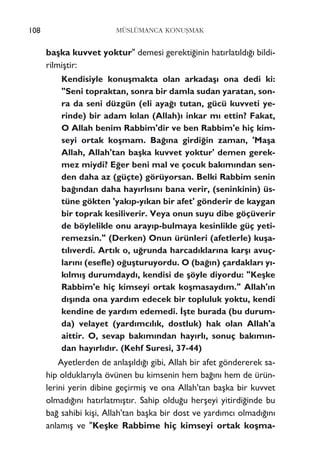 108 MÜSLÜMANCA KONUﬁMAK
baﬂka kuvvet yoktur" demesi gerekti¤inin hat›rlat›ld›¤› bildi-
rilmiﬂtir:
Kendisiyle konuﬂmakta olan arkadaﬂ› ona dedi ki:
"Seni topraktan, sonra bir damla sudan yaratan, son-
ra da seni düzgün (eli aya¤› tutan, gücü kuvveti ye-
rinde) bir adam k›lan (Allah)› inkar m› ettin? Fakat,
O Allah benim Rabbim'dir ve ben Rabbim'e hiç kim-
seyi ortak koﬂmam. Ba¤›na girdi¤in zaman, 'Maﬂa
Allah, Allah'tan baﬂka kuvvet yoktur' demen gerek-
mez miydi? E¤er beni mal ve çocuk bak›m›ndan sen-
den daha az (güçte) görüyorsan. Belki Rabbim senin
ba¤›ndan daha hay›rl›s›n› bana verir, (seninkinin) üs-
tüne gökten 'yak›p-y›kan bir afet' gönderir de kaygan
bir toprak kesiliverir. Veya onun suyu dibe göçüverir
de böylelikle onu aray›p-bulmaya kesinlikle güç yeti-
remezsin." (Derken) Onun ürünleri (afetlerle) kuﬂa-
t›l›verdi. Art›k o, u¤runda harcad›klar›na karﬂ› avuç-
lar›n› (esefle) o¤uﬂturuyordu. O (ba¤›n) çardaklar› y›-
k›lm›ﬂ durumdayd›, kendisi de ﬂöyle diyordu: "Keﬂke
Rabbim'e hiç kimseyi ortak koﬂmasayd›m." Allah'›n
d›ﬂ›nda ona yard›m edecek bir topluluk yoktu, kendi
kendine de yard›m edemedi. ‹ﬂte burada (bu durum-
da) velayet (yard›mc›l›k, dostluk) hak olan Allah'a
aittir. O, sevap bak›m›ndan hay›rl›, sonuç bak›m›n-
dan hay›rl›d›r. (Kehf Suresi, 37-44)
Ayetlerden de anlaﬂ›ld›¤› gibi, Allah bir afet göndererek sa-
hip olduklar›yla övünen bu kimsenin hem ba¤›n› hem de ürün-
lerini yerin dibine geçirmiﬂ ve ona Allah'tan baﬂka bir kuvvet
olmad›¤›n› hat›rlatm›ﬂt›r. Sahip oldu¤u herﬂeyi yitirdi¤inde bu
ba¤ sahibi kiﬂi, Allah'tan baﬂka bir dost ve yard›mc› olmad›¤›n›
anlam›ﬂ ve "Keﬂke Rabbime hiç kimseyi ortak koﬂma-
 