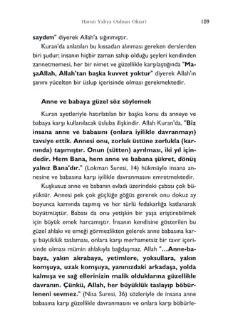 109Harun Yahya (Adnan Oktar)
sayd›m" diyerek Allah'a s›¤›nm›ﬂt›r.
Kuran'da anlat›lan bu k›ssadan al›nmas› gereken derslerden
biri ﬂudur; insan›n hiçbir zaman sahip oldu¤u ﬂeyleri kendinden
zannetmemesi, her bir nimet ve güzellikle karﬂ›laﬂt›¤›nda "Ma-
ﬂaAllah, Allah'tan baﬂka kuvvet yoktur" diyerek Allah'›n
ﬂan›n› yücelten bir üslup içerisinde olmas› gerekmektedir.
Anne ve babaya güzel söz söylemek
Kuran ayetleriyle hat›rlat›lan bir baﬂka konu da anneye ve
babaya karﬂ› kullan›lacak üsluba iliﬂkindir. Allah Kuran'da, "Biz
insana anne ve babas›n› (onlara iyilikle davranmay›)
tavsiye ettik. Annesi onu, zorluk üstüne zorlukla (kar-
n›nda) taﬂ›m›ﬂt›r. Onun (sütten) ayr›lmas›, iki y›l için-
dedir. Hem Bana, hem anne ve babana ﬂükret, dönüﬂ
yaln›z Bana'd›r." (Lokman Suresi, 14) hükmüyle insana an-
nesine ve babas›na karﬂ› iyilikle davranmas›n› emretmektedir.
Kuﬂkusuz anne ve baban›n evlad› üzerindeki çabas› çok bü-
yüktür. Annesi pek çok güçlü¤e gö¤üs gererek onu dokuz ay
boyunca karn›nda taﬂ›m›ﬂ ve her türlü fedakarl›¤a katlanarak
büyütmüﬂtür. Babas› da onu yetiﬂkin bir yaﬂa eriﬂtirebilmek
için büyük emek harcam›ﬂt›r. ‹nsan›n kendisine gösterilen bu
güzel ahlak› ve eme¤i görmezlikten gelerek anne babas›na kar-
ﬂ› büyüklük taslamas›, onlara karﬂ› merhametsiz bir tav›r içeri-
sinde olmas› mümin ahlak›yla ba¤daﬂmaz. Allah "…Anne-ba-
baya, yak›n akrabaya, yetimlere, yoksullara, yak›n
komﬂuya, uzak komﬂuya, yan›n›zdaki arkadaﬂa, yolda
kalm›ﬂa ve sa¤ ellerinizin malik olduklar›na güzellikle
davran›n. Çünkü, Allah, her büyüklük taslay›p böbür-
leneni sevmez." (Nisa Suresi, 36) sözleriyle de insana anne
babas›na karﬂ› güzellikle davranmas›n› ve onlara karﬂ› böbürle-
 