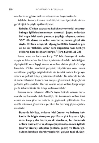 nen bir tav›r göstermekten sak›nmas›n› buyurmaktad›r.
Allah bu konuda insan›n nas›l titiz bir tav›r içerisinde olmas›
gerekti¤ini de ﬂöyle aç›klamaktad›r:
Rabbin, O'ndan baﬂkas›na kulluk etmemenizi ve anne-
babaya iyilikle-davranmay› emretti. ﬁayet onlardan
biri veya ikisi senin yan›nda yaﬂl›l›¤a ulaﬂ›rsa, onlara:
"Öf" bile deme ve onlar› azarlama; onlara güzel söz
söyle. Onlara ac›yarak alçakgönüllülük kanad›n› ger
ve de ki: "Rabbim, onlar beni küçükken nas›l terbiye
ettilerse Sen de onlar› esirge." (‹sra Suresi, 23-24)
‹nsan, anne ve babas›na karﬂ› "öf" bile demeyecek kadar
sayg›l› ve hürmetkar bir üslup içerisinde olmal›d›r. Alabildi¤ine
alçakgönüllü ve anlay›ﬂl› olmal› ve onlara daima güzel söz söy-
lemelidir. Onlar kendisini yetiﬂtirip büyütürken nas›l emek
verdilerse, yaﬂl›l›¤a eriﬂtiklerinde de kendisi onlara karﬂ› ayn›
sab›rl› ve ﬂefkatli üslup içerisinde olmal›d›r. Bu sefer de kendi-
si anne babas›n›n kusurlar›na anlay›ﬂ göstermeli, ihtiyaçlar›na
ﬂefkatle yaklaﬂmal›d›r. Her ne olursa olsun onlara karﬂ› k›zg›n
ya da tahammülsüz bir üslup kullanmamal›d›r.
‹nsan›n anne babas›n›n Allah'a isyan halinde olmas› duru-
munda ise Kuran'da bildirilen ölçü, din konusunda onlara itaat
etmemek ama yine de onlarla iyi geçinmek ﬂeklindedir. Ku-
ran'da müminin göstermesi gereken bu davran›ﬂ ﬂöyle aç›klan-
maktad›r:
Bununla birlikte, onlar›n ikisi (annen ve baban) hak-
k›nda bir bilgin olmayan ﬂeyi Bana ﬂirk koﬂman için,
sana karﬂ› çaba harcayacak olurlarsa, bu durumda
onlara itaat etme ve dünya (hayat›n)da onlara iyilikle
(ma'ruf üzere) sahiplen (onlarla geçin) ve Bana 'gö-
nülden-kat›ks›z olarak yönelenin' yoluna tabi ol. Son-
110 MÜSLÜMANCA KONUﬁMAK
 