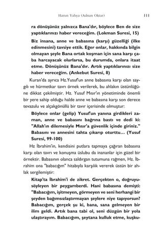 111Harun Yahya (Adnan Oktar)
ra dönüﬂünüz yaln›zca Bana'd›r, böylece Ben de size
yapt›klar›n›z› haber verece¤im. (Lokman Suresi, 15)
Biz insana, anne ve babas›na (karﬂ›) güzelli¤i (ilke
edinmesini) tavsiye ettik. E¤er onlar, hakk›nda bilgin
olmayan ﬂeyle Bana ortak koﬂman için sana karﬂ› ça-
ba harcayacak olurlarsa, bu durumda, onlara itaat
etme. Dönüﬂünüz Bana'd›r. Art›k yapt›klar›n›z› size
haber verece¤im. (Ankebut Suresi, 8)
Kuran'da ayr›ca Hz.Yusuf'un anne babas›na karﬂ› olan say-
g›l› ve hürmetkar tavr› örnek verilerek, bu ahlak›n üstünlü¤ü-
ne dikkat çekilmiﬂtir. Hz. Yusuf M›s›r'›n yönetiminde önemli
bir yere sahip oldu¤u halde anne ve babas›na karﬂ› son derece
tevazulu ve alçakgönüllü bir tav›r içerisinde olmuﬂtur:
Böylece onlar (gelip) Yusuf'un yan›na girdikleri za-
man, anne ve babas›n› ba¤r›na bast› ve dedi ki:
"Allah'›n dilemesiyle M›s›r'a güvenlik içinde giriniz."
Babas›n› ve annesini tahta ç›kar›p oturttu… (Yusuf
Suresi, 99-100)
Hz ‹brahim'in, kendisini putlara tapmaya ça¤›ran babas›na
karﬂ› olan tavr› ve konuﬂma üslubu da inananlar için güzel bir
örnektir. Babas›n›n olanca sald›rgan tutumuna ra¤men, Hz. ‹b-
rahim ona "babac›¤›m" hitab›yla karﬂ›l›k vererek üstün bir ah-
lak sergilemiﬂtir:
Kitap'ta ‹brahim'i de zikret. Gerçekten o, do¤ruyu-
söyleyen bir peygamberdi. Hani babas›na demiﬂti:
"Babac›¤›m, iﬂitmeyen, görmeyen ve seni herhangi bir
ﬂeyden ba¤›ms›zlaﬂt›rmayan ﬂeylere niye tap›yorsun?
Babac›¤›m, gerçek ﬂu ki, bana, sana gelmeyen bir
ilim geldi. Art›k bana tabi ol, seni düzgün bir yola
ulaﬂt›ray›m. Babac›¤›m, ﬂeytana kulluk etme, kuﬂku-
 